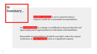 In
Summary...
Disability disclosure is never required unless a
request is made for a reasonable accommodation.
12
An accommodation is a change or modification that provides fair and
equal employment opportunities for individuals with disabilities.
Reasonable accommodations should be provided, unless the request
would pose an undue hardship such as a significant expense.
 