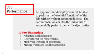 Job
Performance All applicants and employees must be able
to perform the “essential functions” of the
job, with or without accommodations. The
accommodation enables the individual to
successfully perform their critical job duties.
5
A Few Examples:
□ Adjusting work schedules
□ Restructuring job requirements
□ Modifying worksite or equipment
□ Making workplace facilities accessible
 