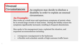 Unusual
Circumstances An employee may decide to disclose a
disability in order to explain an unusual
circumstance.
7
An Example:
Max works at a retail store and experiences symptoms of anxiety when
he is around large crowds or loud noises. During the holiday season his
symptoms significantly increased, resulting in frequent absenteeism.
Max spoke to his management team, explained the situation, and
requested accommodations including:
□ A temporary reassignment to the backroom
□ A flexible work schedule outside of high customer traffic hours
 