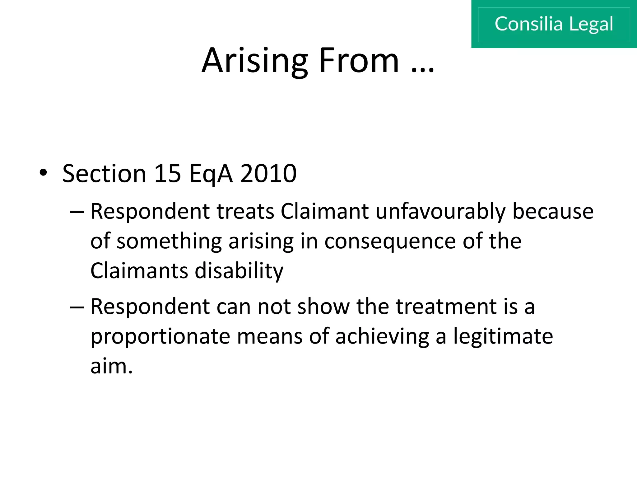 Arising From …
• Section 15 EqA 2010
– Respondent treats Claimant unfavourably because
of something arising in consequence of the
Claimants disability
– Respondent can not show the treatment is a
proportionate means of achieving a legitimate
aim.
 