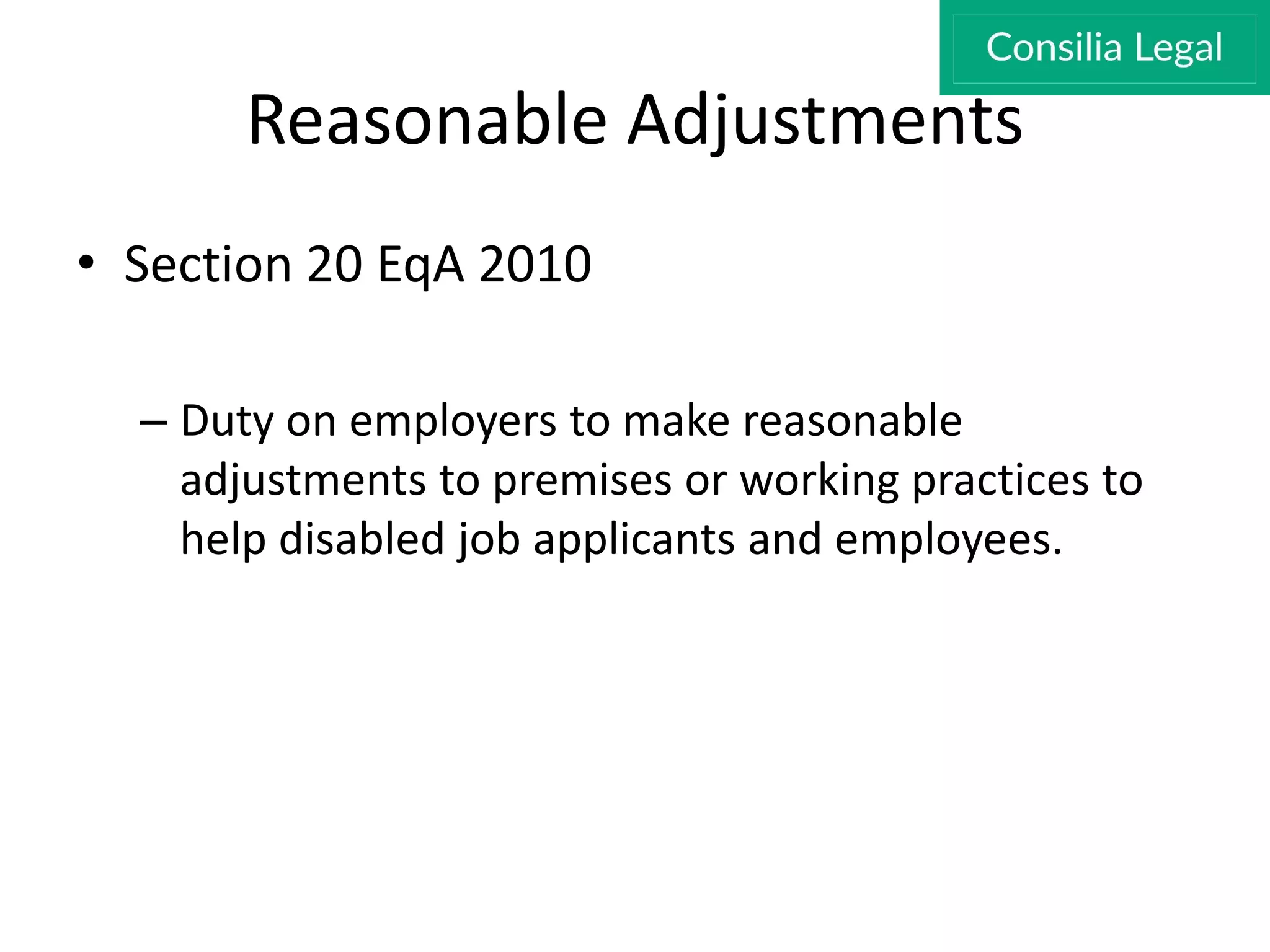 Reasonable Adjustments
• Section 20 EqA 2010
– Duty on employers to make reasonable
adjustments to premises or working practices to
help disabled job applicants and employees.
 