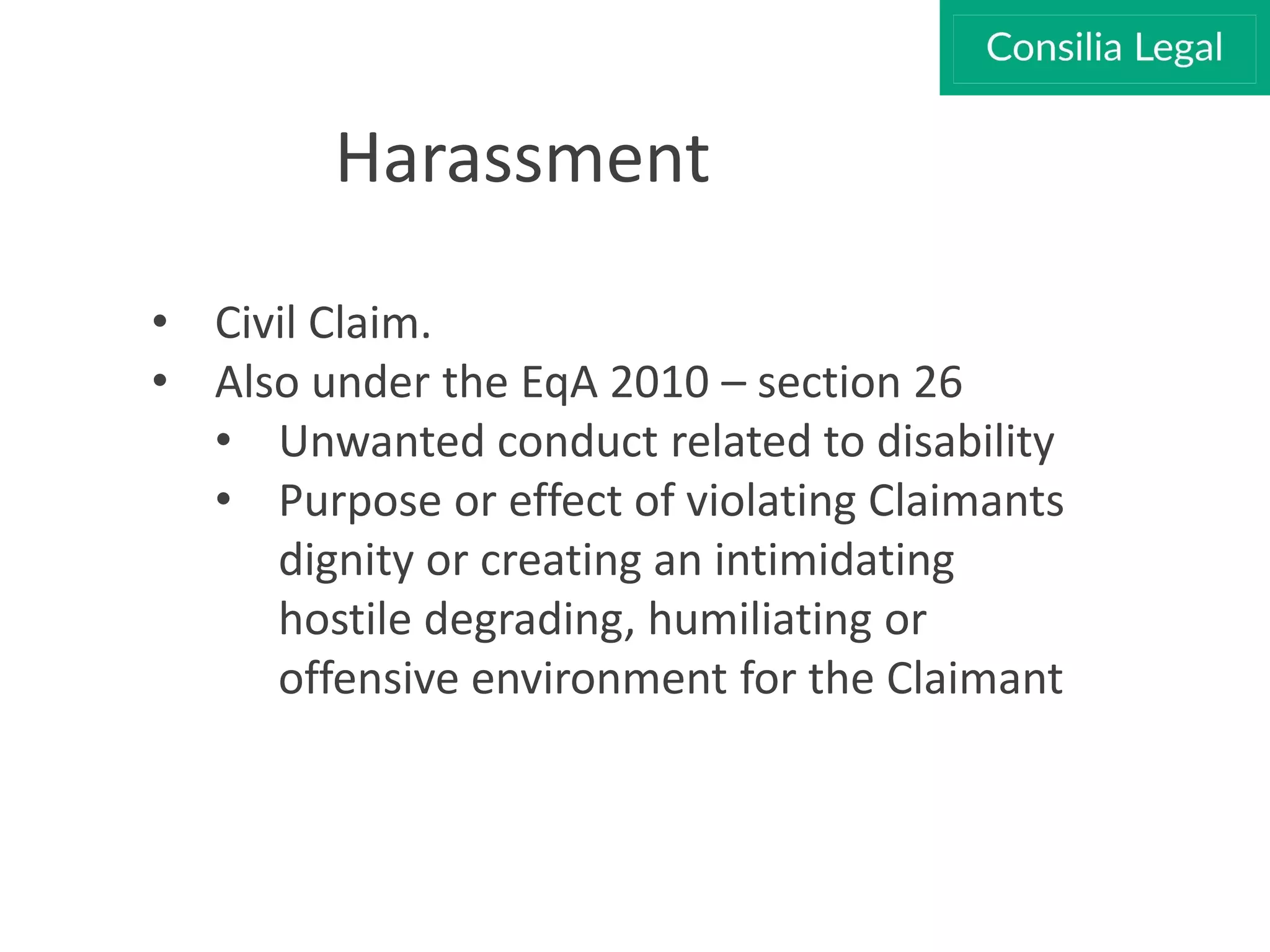Harassment
• Civil Claim.
• Also under the EqA 2010 – section 26
• Unwanted conduct related to disability
• Purpose or effect of violating Claimants
dignity or creating an intimidating
hostile degrading, humiliating or
offensive environment for the Claimant
 
