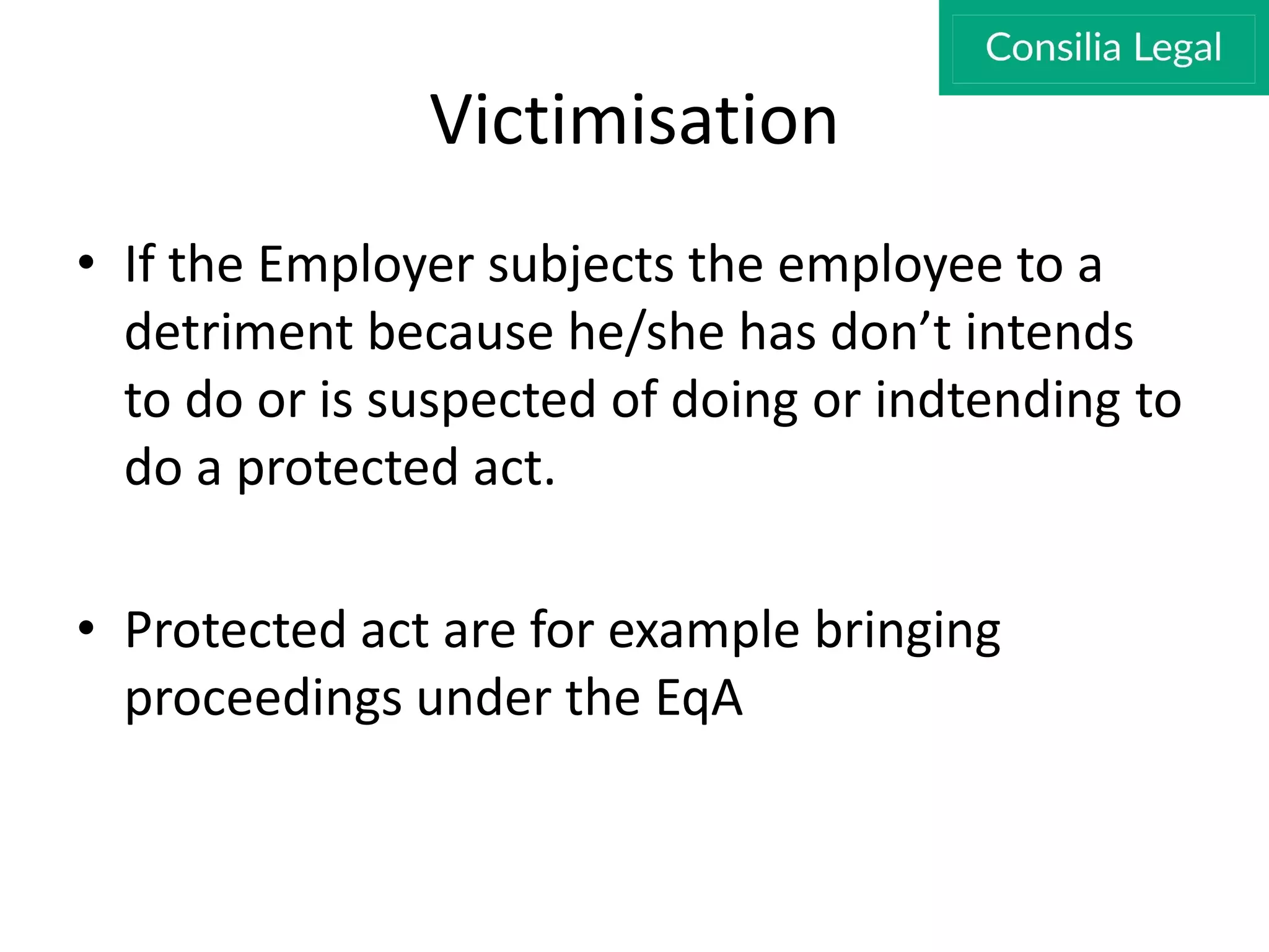 Victimisation
• If the Employer subjects the employee to a
detriment because he/she has don’t intends
to do or is suspected of doing or indtending to
do a protected act.
• Protected act are for example bringing
proceedings under the EqA
 