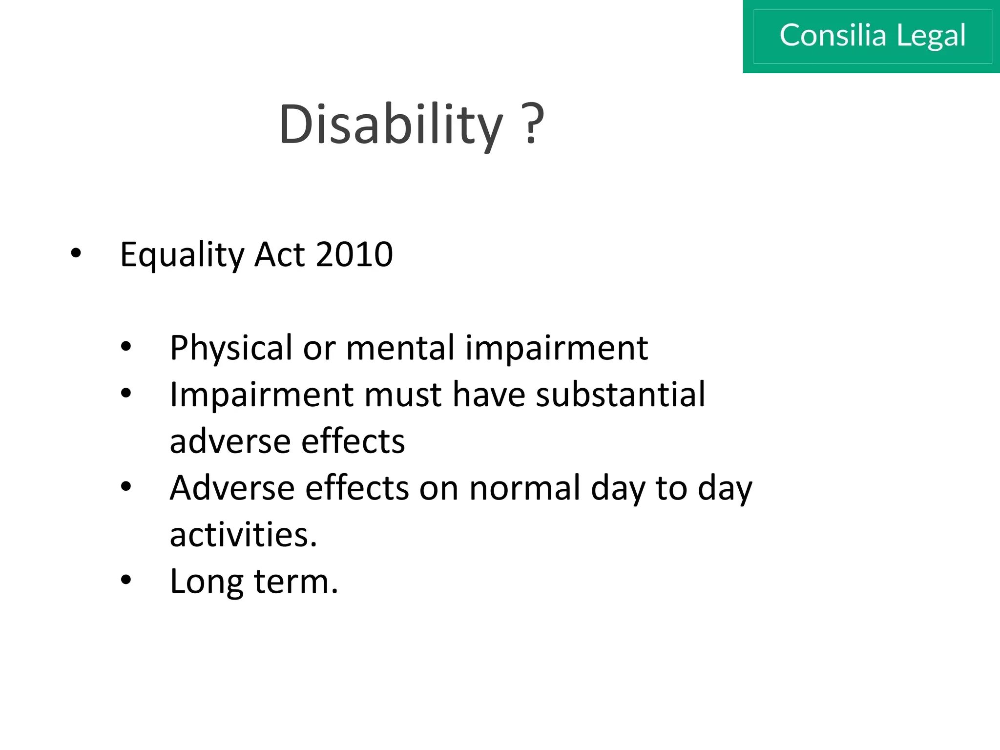 Disability ?
• Equality Act 2010
• Physical or mental impairment
• Impairment must have substantial
adverse effects
• Adverse effects on normal day to day
activities.
• Long term.
 