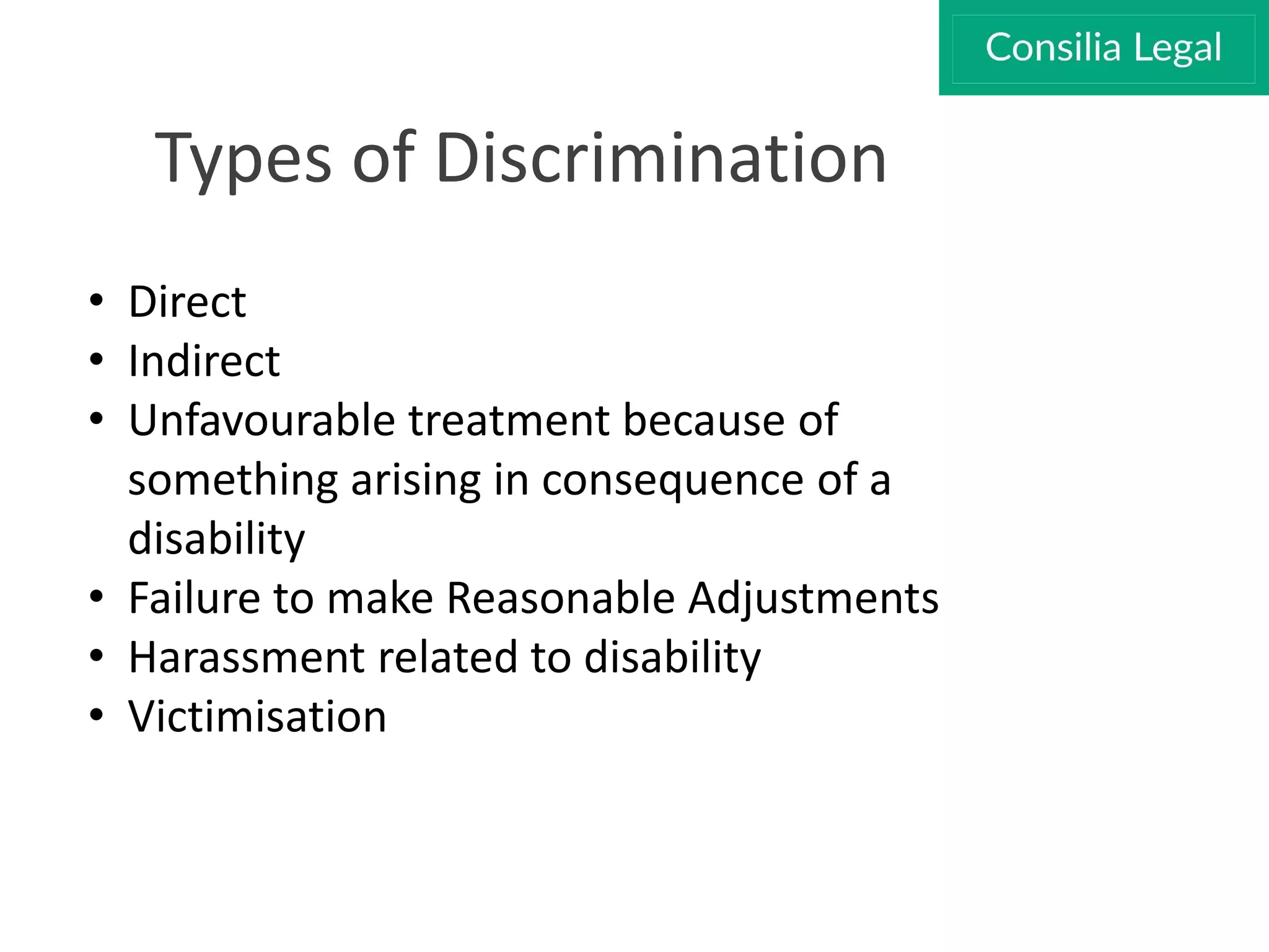 Types of Discrimination
• Direct
• Indirect
• Unfavourable treatment because of
something arising in consequence of a
disability
• Failure to make Reasonable Adjustments
• Harassment related to disability
• Victimisation
 
