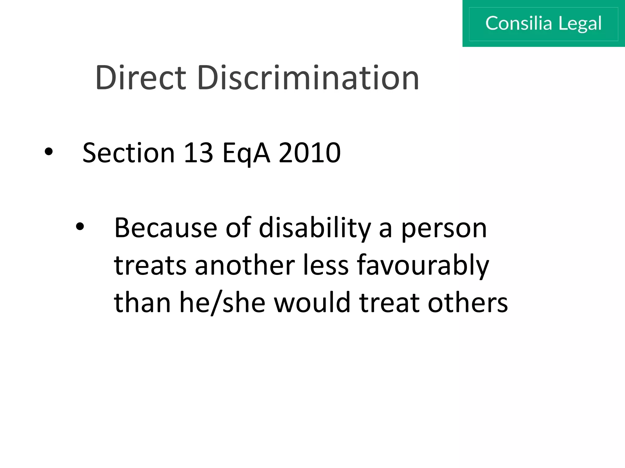 Direct Discrimination
• Section 13 EqA 2010
• Because of disability a person
treats another less favourably
than he/she would treat others
 