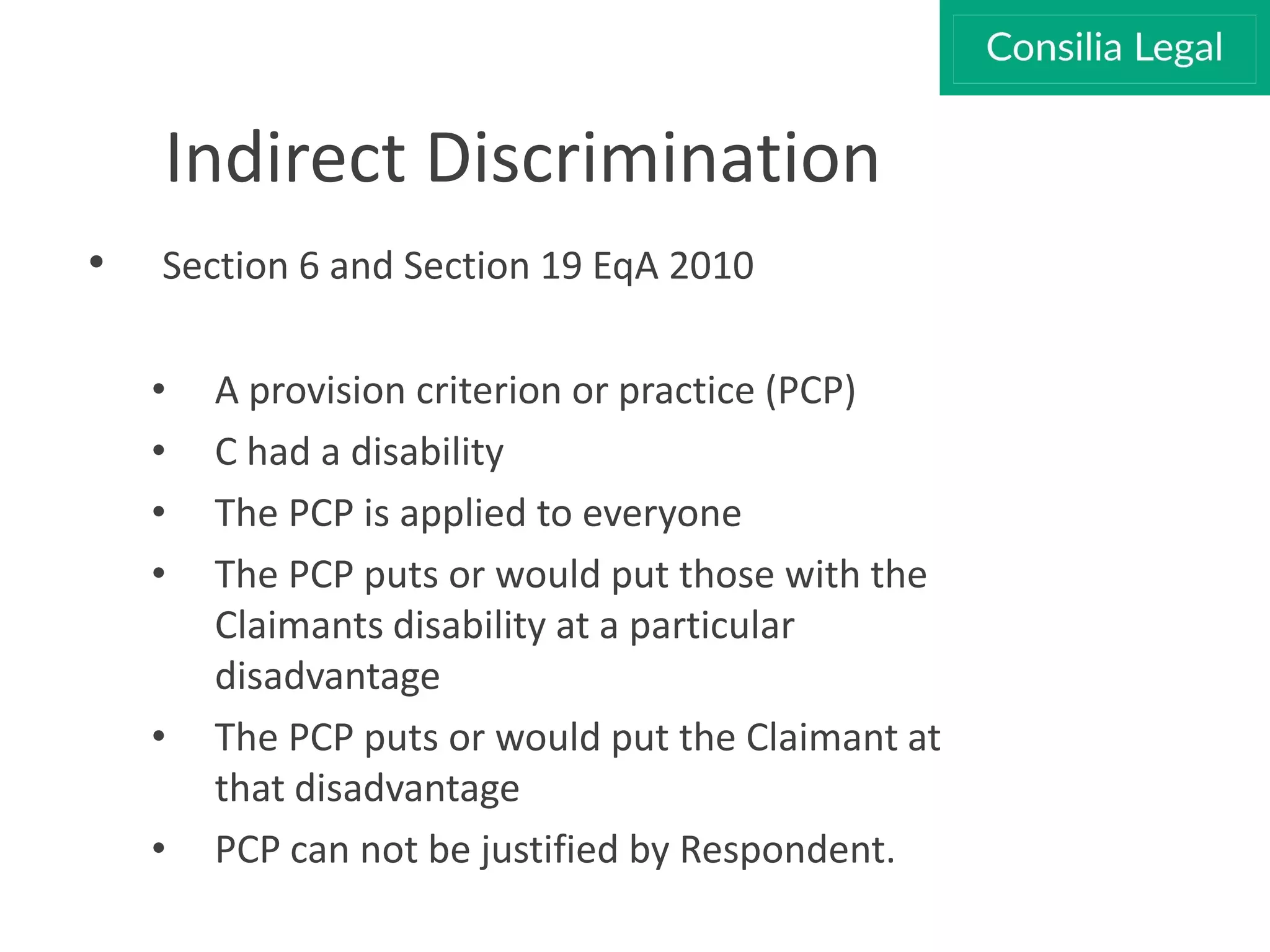 Indirect Discrimination
• Section 6 and Section 19 EqA 2010
• A provision criterion or practice (PCP)
• C had a disability
• The PCP is applied to everyone
• The PCP puts or would put those with the
Claimants disability at a particular
disadvantage
• The PCP puts or would put the Claimant at
that disadvantage
• PCP can not be justified by Respondent.
 