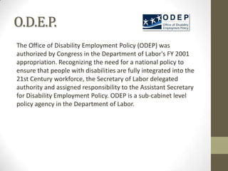 O.D.E.P.
The Office of Disability Employment Policy (ODEP) was
authorized by Congress in the Department of Labor's FY 2001
appropriation. Recognizing the need for a national policy to
ensure that people with disabilities are fully integrated into the
21st Century workforce, the Secretary of Labor delegated
authority and assigned responsibility to the Assistant Secretary
for Disability Employment Policy. ODEP is a sub-cabinet level
policy agency in the Department of Labor.
 