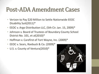 Post-ADA Amendment Cases
• Verizon to Pay $20 Million to Settle Nationwide EEOC
  Disability Suit(2011)*
• EEOC v. Argo Distribution LLC, (5th Cir. Jan. 15, 2009)*
• Johnson v. Board of Trustees of Boundary County School
  District No. 101, et al(2010)*
• Hoffman v. Carefirst of Fort Wayne, Inc. (2009)*
• EEOC v. Sears, Roebuck & Co. (2009)*
• U.S. v. County of Ventura(2010)*
 