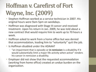 Hoffman v. Carefirst of Fort
Wayne, Inc. (2009)
• Stephen Hoffman worked as a service technician in 2007. His
  original hours were 9am-5pm on weekdays.
• Hoffman was diagnosed with Stage III cancer and received
  treatment. Upon his return in Jan. 2009, he was told about a
  new contract that would require him to work up to 70 hours a
  week.
• Hoffman asked to work from a home office but was denied
  that accommodation, leading him to “voluntarily” quit the job.
• Is Hoffman disabled under the ADAAA?
  • “an impairment that is episodic or in remission is a disability if it
    would substantially limit a major life activity when active” renders
    his cancer in remission a disability.
• Employer did not show that the requested accommodation
  (working from home office) created an undue burden on the
  organization.
 