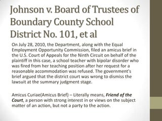 Johnson v. Board of Trustees of
Boundary County School
District No. 101, et al
On July 28, 2010, the Department, along with the Equal
Employment Opportunity Commission, filed an amicus brief in
the U.S. Court of Appeals for the Ninth Circuit on behalf of the
plaintiff in this case, a school teacher with bipolar disorder who
was fired from her teaching position after her request for a
reasonable accommodation was refused. The government's
brief argued that the district court was wrong to dismiss the
lawsuit at the summary judgment stage.

Amicus Curiae(Amicus Brief) – Literally means, Friend of the
Court, a person with strong interest in or views on the subject
matter of an action, but not a party to the action.
 
