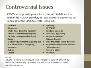Controversial Issues
 EEOC's attempt to impose a list of 'per se' disabilities, that
 neither the ADAAA provides, nor was expressly authorized by
 Congress for the EEOC to create, including:
• Deafness                                    •   Epilepsy
• Blindness                                   •   HIV/AIDS
• Intellectual disability (formerly           •   Multiple sclerosis
  known as mental retardation)                •   Muscular dystrophy
• Partially or completely missing             •   Major depression
  limbs                                       •   Bipolar disorder
• Mobility impairments requiring use          •   Post-traumatic stress disorder
  of a wheelchair (a mitigating               •   Obsessive-compulsive disorder
  measure)                                    •   Schizophrenia
• Autism                                      •   Cerebral palsy
• Cancer                                      •   Diabetes
per se
Adverb - in itself, essentially, as such, in essence, by itself, of itself, by
definition, intrinsically, by its very nature I'm not opposed to capital
punishment per se.
 
