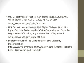 • U.S. Department of Justice, ADA Home Page, AMERICANS
  WITH DISABILITIES ACT OF 1990, AS AMENDED
  http://www.ada.gov/pubs/ada.htm
• U.S. Department of Justice, Civil Rights Division, Disability
  Rights Section, Enforcing the ADA, A Status Report from the
  Department of Justice, July - September 2010, Issue 3
  http://www.ada.gov/julysep10.htm
• Supreme Court of The United States, EEO Disability
  Discrimination
  http://www.supremecourt.gov/search.aspx?Search=EEO+Disa
  bility+Discrimination&type=Site
 