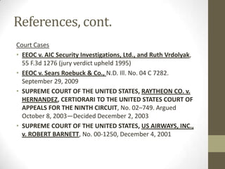 References, cont.
Court Cases
• EEOC v. AIC Security Investigations, Ltd., and Ruth Vrdolyak,
  55 F.3d 1276 (jury verdict upheld 1995)
• EEOC v. Sears Roebuck & Co., N.D. Ill. No. 04 C 7282.
  September 29, 2009
• SUPREME COURT OF THE UNITED STATES, RAYTHEON CO. v.
  HERNANDEZ, CERTIORARI TO THE UNITED STATES COURT OF
  APPEALS FOR THE NINTH CIRCUIT, No. 02–749. Argued
  October 8, 2003—Decided December 2, 2003
• SUPREME COURT OF THE UNITED STATES, US AIRWAYS, INC.,
  v. ROBERT BARNETT, No. 00-1250, December 4, 2001
 