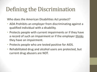 Defining the Discrimination
Who does the American Disabilities Act protect?
• ADA Prohibits an employer from discriminating against a
  qualified individual with a disability.
• Protects people with current impairments or if they have
  a record of such an impairment or if the employer thinks
  they have an impairment.
• Protects people who are tested positive for AIDS.
• Rehabilitated drug and alcohol users are protected, but
  current drug abusers are NOT.
 