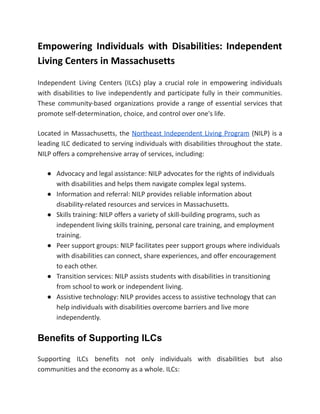 Empowering Individuals with Disabilities: Independent
Living Centers in Massachusetts
Independent Living Centers (ILCs) play a crucial role in empowering individuals
with disabilities to live independently and participate fully in their communities.
These community-based organizations provide a range of essential services that
promote self-determination, choice, and control over one's life.
Located in Massachusetts, the Northeast Independent Living Program (NILP) is a
leading ILC dedicated to serving individuals with disabilities throughout the state.
NILP offers a comprehensive array of services, including:
● Advocacy and legal assistance: NILP advocates for the rights of individuals
with disabilities and helps them navigate complex legal systems.
● Information and referral: NILP provides reliable information about
disability-related resources and services in Massachusetts.
● Skills training: NILP offers a variety of skill-building programs, such as
independent living skills training, personal care training, and employment
training.
● Peer support groups: NILP facilitates peer support groups where individuals
with disabilities can connect, share experiences, and offer encouragement
to each other.
● Transition services: NILP assists students with disabilities in transitioning
from school to work or independent living.
● Assistive technology: NILP provides access to assistive technology that can
help individuals with disabilities overcome barriers and live more
independently.
Benefits of Supporting ILCs
Supporting ILCs benefits not only individuals with disabilities but also
communities and the economy as a whole. ILCs:
 