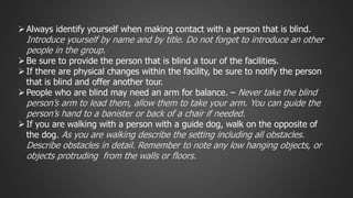  Always identify yourself when making contact with a person that is blind. 
Introduce yourself by name and by title. Do not forget to introduce an other 
people in the group. 
Be sure to provide the person that is blind a tour of the facilities. 
 If there are physical changes within the facility, be sure to notify the person 
that is blind and offer another tour. 
 People who are blind may need an arm for balance. – Never take the blind 
person’s arm to lead them, allow them to take your arm. You can guide the 
person’s hand to a banister or back of a chair if needed. 
 If you are walking with a person with a guide dog, walk on the opposite of 
the dog. As you are walking describe the setting including all obstacles. 
Describe obstacles in detail. Remember to note any low hanging objects, or 
objects protruding from the walls or floors. 
 