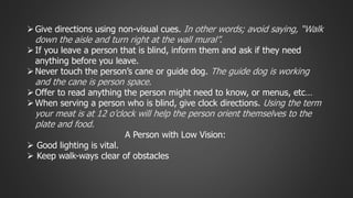  Give directions using non-visual cues. In other words; avoid saying, “Walk 
down the aisle and turn right at the wall mural”. 
 If you leave a person that is blind, inform them and ask if they need 
anything before you leave. 
 Never touch the person’s cane or guide dog. The guide dog is working 
and the cane is person space. 
 Offer to read anything the person might need to know, or menus, etc… 
 When serving a person who is blind, give clock directions. Using the term 
your meat is at 12 o’clock will help the person orient themselves to the 
plate and food. 
A Person with Low Vision: 
 Good lighting is vital. 
 Keep walk-ways clear of obstacles 
 