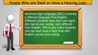 People Who are Deaf or Have a Hearing Loss 
American Sign Language (ASL) is entirely 
a different language from English. 
Different countries have their own signs. 
ASL has its own syntax, very different 
from English. This is why many students 
who are deaf have a hard time with 
English courses and writing. 
 