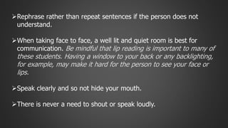 Rephrase rather than repeat sentences if the person does not 
understand. 
When taking face to face, a well lit and quiet room is best for 
communication. Be mindful that lip reading is important to many of 
these students. Having a window to your back or any backlighting, 
for example, may make it hard for the person to see your face or 
lips. 
Speak clearly and so not hide your mouth. 
There is never a need to shout or speak loudly. 
 