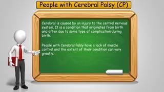 People with Cerebral Palsy (CP) 
Cerebral is caused by an injury to the central nervous 
system. It is a condition that originates from birth 
and often due to some type of complication during 
birth. 
People with Cerebral Palsy have a lack of muscle 
control and the extent of their condition can vary 
greatly. 
 