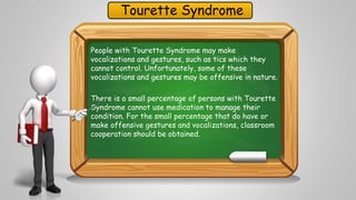 Tourette Syndrome 
People with Tourette Syndrome may make 
vocalizations and gestures, such as tics which they 
cannot control. Unfortunately, some of these 
vocalizations and gestures may be offensive in nature. 
There is a small percentage of persons with Tourette 
Syndrome cannot use medication to manage their 
condition. For the small percentage that do have or 
make offensive gestures and vocalizations, classroom 
cooperation should be obtained. 
 