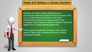 People with Epilepsy or Seizure Disorders 
Epilepsy and other seizure disorders are a 
neurological condition characterized by seizures that 
occur as the electrical system in the brain 
malfunctions. Seizures can vary greatly from; 
convulsive, mild tremors, inability to speak, trance like 
appearance, or sleep walking appearance. 
Follow general guidelines to seizure care, and be 
aware of what your business and school’s safety 
procedures include. 
 