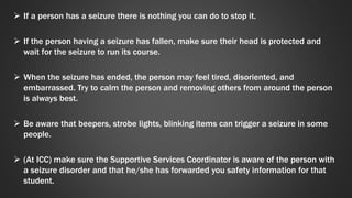  If a person has a seizure there is nothing you can do to stop it. 
 If the person having a seizure has fallen, make sure their head is protected and 
wait for the seizure to run its course. 
 When the seizure has ended, the person may feel tired, disoriented, and 
embarrassed. Try to calm the person and removing others from around the person 
is always best. 
 Be aware that beepers, strobe lights, blinking items can trigger a seizure in some 
people. 
 (At ICC) make sure the Supportive Services Coordinator is aware of the person with 
a seizure disorder and that he/she has forwarded you safety information for that 
student. 
 