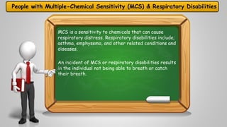 People with Multiple-Chemical Sensitivity (MCS) & Respiratory Disabilities 
MCS is a sensitivity to chemicals that can cause 
respiratory distress. Respiratory disabilities include; 
asthma, emphysema, and other related conditions and 
diseases. 
An incident of MCS or respiratory disabilities results 
in the individual not being able to breath or catch 
their breath. 
 