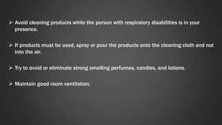  Avoid cleaning products while the person with respiratory disabilities is in your 
presence. 
 If products must be used, spray or pour the products onto the cleaning cloth and not 
into the air. 
 Try to avoid or eliminate strong smelling perfumes, candles, and lotions. 
 Maintain good room ventilation. 
 