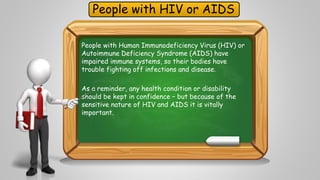 People with HIV or AIDS 
People with Human Immunodeficiency Virus (HIV) or 
Autoimmune Deficiency Syndrome (AIDS) have 
impaired immune systems, so their bodies have 
trouble fighting off infections and disease. 
As a reminder, any health condition or disability 
should be kept in confidence – but because of the 
sensitive nature of HIV and AIDS it is vitally 
important. 
 