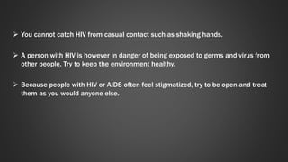  You cannot catch HIV from casual contact such as shaking hands. 
 A person with HIV is however in danger of being exposed to germs and virus from 
other people. Try to keep the environment healthy. 
 Because people with HIV or AIDS often feel stigmatized, try to be open and treat 
them as you would anyone else. 
 