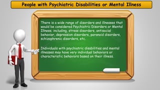 People with Psychiatric Disabilities or Mental Illness 
There is a wide range of disorders and illnesses that 
would be considered Psychiatric Disorders or Mental 
Illness; including, stress disorders, antisocial 
behavior, depression disorders, paranoid disorders, 
schizophrenic disorders, etc. 
Individuals with psychiatric disabilities and mental 
illnesses may have very individual behaviors or 
characteristic behaviors based on their illness. 
 