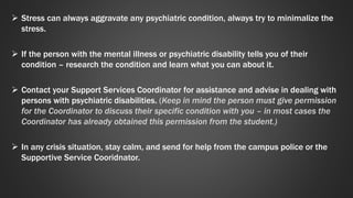  Stress can always aggravate any psychiatric condition, always try to minimalize the 
stress. 
 If the person with the mental illness or psychiatric disability tells you of their 
condition – research the condition and learn what you can about it. 
 Contact your Support Services Coordinator for assistance and advise in dealing with 
persons with psychiatric disabilities. (Keep in mind the person must give permission 
for the Coordinator to discuss their specific condition with you – in most cases the 
Coordinator has already obtained this permission from the student.) 
 In any crisis situation, stay calm, and send for help from the campus police or the 
Supportive Service Cooridnator. 
 