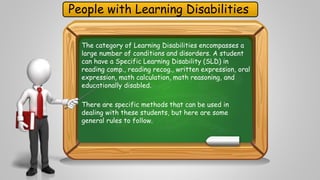 People with Learning Disabilities 
The category of Learning Disabilities encompasses a 
large number of conditions and disorders. A student 
can have a Specific Learning Disability (SLD) in 
reading comp., reading recog., written expression, oral 
expression, math calculation, math reasoning, and 
educationally disabled. 
There are specific methods that can be used in 
dealing with these students, but here are some 
general rules to follow. 
 