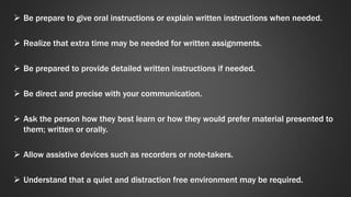  Be prepare to give oral instructions or explain written instructions when needed. 
 Realize that extra time may be needed for written assignments. 
 Be prepared to provide detailed written instructions if needed. 
 Be direct and precise with your communication. 
 Ask the person how they best learn or how they would prefer material presented to 
them; written or orally. 
 Allow assistive devices such as recorders or note-takers. 
 Understand that a quiet and distraction free environment may be required. 
 