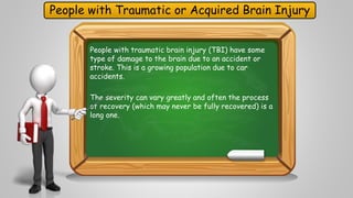 People with Traumatic or Acquired Brain Injury 
People with traumatic brain injury (TBI) have some 
type of damage to the brain due to an accident or 
stroke. This is a growing population due to car 
accidents. 
The severity can vary greatly and often the process 
of recovery (which may never be fully recovered) is a 
long one. 
 