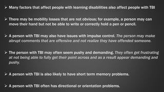  Many factors that affect people with learning disabilities also affect people with TBI 
 There may be mobility losses that are not obvious; for example, a person may can 
move their hand but not be able to write or correctly hold a pen or pencil. 
 A person with TBI may also have issues with impulse control. The person may make 
abrupt comments that are offensive and not realize they have offended someone. 
 The person with TBI may often seem pushy and demanding. They often get frustrating 
at not being able to fully get their point across and as a result appear demanding and 
pushy. 
 A person with TBI is also likely to have short term memory problems. 
 A person with TBI often has directional or orientation problems. 
 