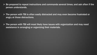  Be prepared to repeat instructions and commands several times; and ask often if the 
person understands. 
 The person with TBI is often easily distracted and may even become frustrated or 
angry at those distractions. 
 The person with TBI will most likely have issues with organization and may need 
assistance in arranging or organizing their materials. 
 