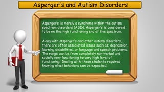 Asperger’s and Autism Disorders 
Asperger’s is merely a syndrome within the autism 
spectrum disorders (ASD). Asperger’s is considered 
to be on the high functioning end of the spectrum. 
Along with Asperger’s and other autism disorders, 
there are often associated issues such as; depression, 
learning disabilities, or language and speech problems. 
The range can be from completely non-verbal and 
socially non-functioning to very high level of 
functioning. Dealing with these students requires 
knowing what behaviors can be expected. 
 