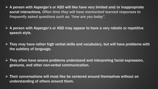  A person with Asperger’s or ASD will like have very limited and/or inappropriate 
social interactions. Often time they will have memorized learned responses to 
frequently asked questions such as; “how are you today”. 
 A person with Asperger’s or ASD may appear to have a very robotic or repetitive 
speech style. 
 They may have rather high verbal skills and vocabulary, but will have problems with 
the subtlety of language. 
 They often have severe problems understand and interpreting facial expression, 
gestures, and other non-verbal communication. 
 Their conversations will most like be centered around themselves without an 
understanding of others around them. 
 