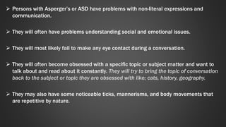  Persons with Asperger’s or ASD have problems with non-literal expressions and 
communication. 
 They will often have problems understanding social and emotional issues. 
 They will most likely fail to make any eye contact during a conversation. 
 They will often become obsessed with a specific topic or subject matter and want to 
talk about and read about it constantly. They will try to bring the topic of conversation 
back to the subject or topic they are obsessed with like; cats, history, geography. 
 They may also have some noticeable ticks, mannerisms, and body movements that 
are repetitive by nature. 
 