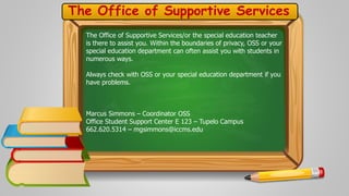 The Office of Supportive Services 
The Office of Supportive Services/or the special education teacher 
is there to assist you. Within the boundaries of privacy, OSS or your 
special education department can often assist you with students in 
numerous ways. 
Always check with OSS or your special education department if you 
have problems. 
Marcus Simmons – Coordinator OSS 
Office Student Support Center E 123 – Tupelo Campus 
662.620.5314 – mgsimmons@iccms.edu 

