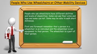 People Who Use Wheelchairs or Other Mobility Devices 
People who use wheelchairs have different abilities 
and levels of disabilities. Some can use their arms and 
legs and some can not. Some may be able to walk short 
distances. 
First and foremost remember that a person in a 
wheelchair is an individual and the wheelchair is not 
equipment to that person. The wheelchair is a part of 
their person. 
 