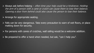  Always ask before helping – often time your help could be a hindrance. Holding 
the arm of a person with a cane or crutch can cause them to lose their balance. 
Opening a door from behind could also cause the person to lose their balance. 
 Arrange for appropriate seating. 
 Falls can be very dangerous. Take every precaution to warn of wet floors, or place 
matting down for security. 
 For persons with canes of crutches, wall railing would be a welcome addition. 
 Be prepared to offer a hand when needed, but ask, “can I help you”. 
 