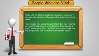 People Who are Blind 
People who are blind generally have learned to maneuver in 
their everyday situations. There are often very independently 
mobile. 
However; in a new surrounding or school, they may require a 
very specific walk-through of the facilities. They may use a 
guide cane or guide dog. It would be important to make sure 
they are provided with the safest routes to their classes 
 