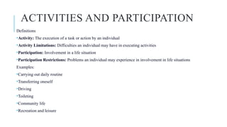 ACTIVITIES AND PARTICIPATION
Definitions
•Activity: The execution of a task or action by an individual
•Activity Limitations: Difficulties an individual may have in executing activities
•Participation: Involvement in a life situation
•Participation Restrictions: Problems an individual may experience in involvement in life situations
Examples:
•Carrying out daily routine
•Transferring oneself
•Driving
•Toileting
•Community life
•Recreation and leisure
 