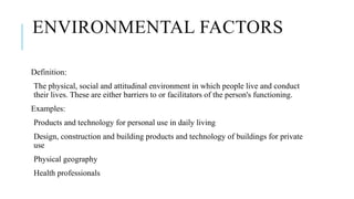 ENVIRONMENTAL FACTORS
Definition:
The physical, social and attitudinal environment in which people live and conduct
their lives. These are either barriers to or facilitators of the person's functioning.
Examples:
Products and technology for personal use in daily living
Design, construction and building products and technology of buildings for private
use
Physical geography
Health professionals
 