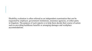 Disability evaluation is often referred as an independent examination that can be
requested by employer, government institutions, insurance agencies, or either party
in litigation. The purpose of such reports is to help them decide their course of action
such as providing healthcare benefits or arranging damages and workplace
accommodations.
 