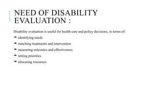 NEED OF DISABILITY
EVALUATION :
Disability evaluation is useful for health care and policy decisions, in terms of:
 identifying needs
 matching treatments and intervention
 measuring outcomes and effectiveness
 setting priorities
 allocating resources
 